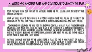 WORKWHIANOTHERPAIRANDGIVEYOURTOURWITHTHEMAP
TOUR: WE WILL BEGIN OUR TOUR AT THE MUSEUM, WHERE WE WILL LEARN ABOUT THE HISTORY AND
CULTURE OF THE CITY.
NEXT, WE WILL HEAD TO THE CHURCH, A HISTORIC BUILDING THAT WILL ALLOW US TO REFLECT ON
SPIRITUALITY. WE WILL THEN PROCEED TO THE PARK, A TRANQUIL PLACE TO STROLL AND ENJOY NATURE.
CONTINUING OUR JOURNEY, WE WILL VISIT THE SHOPPING CENTER, A VIBRANT PLACE FOR SHOPPING OR
ENJOYING A FUN NIGHT OUT. NEXT, WE WILL HEAD TO THE UNIVERSITY, A RENOWNED EDUCATIONAL
INSTITUTION WITH A WIDE VARIETY OF ACADEMIC PROGRAMS. WE WILL THEN PROCEED TO THE TEMPLE, A
HISTORIC RELIGIOUS BUILDING WITH TRADITIONAL ARCHITECTURE. NEXT, WE WILL GO TO THE DISCO, A
LIVELY PLACE TO DANCE AND ENJOY MUSIC.
WE WILL CONTINUE OUR TOUR AT THE MUSIC STORE, A PLACE TO FIND A WIDE VARIETY OF MUSICAL
INSTRUMENTS. NEXT, WE WILL HEAD TO THE RESTAURANT, A PLACE TO ENJOY DELICIOUS FOOD. FINALLY,
WE WILL CONCLUDE OUR TOUR AT THE CINEMA, A PLACE TO WATCH THE LATEST MOVIES.
 