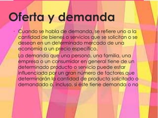 Oferta y demanda
• Cuando se habla de demanda, se refiere uno a la
cantidad de bienes o servicios que se solicitan o se
desean en un determinado mercado de una
economía a un precio específico.
La demanda que una persona, una familia, una
empresa o un consumidor en general tiene de un
determinado producto o servicio puede estar
influenciada por un gran número de factores que
determinarán la cantidad de producto solicitado o
demandado o, incluso, si éste tiene demanda o no
 