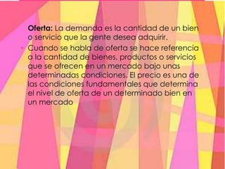 Oferta: La demanda es la cantidad de un bien
o servicio que la gente desea adquirir.
• Cuando se habla de oferta se hace referencia
a la cantidad de bienes, productos o servicios
que se ofrecen en un mercado bajo unas
determinadas condiciones. El precio es una de
las condiciones fundamentales que determina
el nivel de oferta de un determinado bien en
un mercado
 