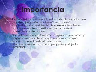 Importancia
• Toda actividad comercial, industrial o de servicios, sea
grande o pequeña requieren "mercadear"
sus productos o servicios. No hay excepción. No es
posible que se tenga éxito en una actividad
comercial sin Mercadeo.
• Naturalmente, no es lo mismo las grandes empresas y
corporaciones existentes, que una empresa que
produce y vende artículos de cuero
para consumo local, en una pequeña y alejada
localidad.
 