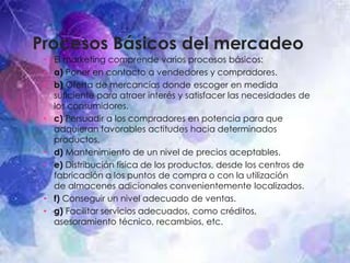 Procesos Básicos del mercadeo
• El marketing comprende varios procesos básicos:
• a) Poner en contacto a vendedores y compradores.
• b) Oferta de mercancías donde escoger en medida
suficiente para atraer interés y satisfacer las necesidades de
los consumidores.
• c) Persuadir a los compradores en potencia para que
adquieran favorables actitudes hacia determinados
productos.
• d) Mantenimiento de un nivel de precios aceptables.
• e) Distribución física de los productos, desde los centros de
fabricación a los puntos de compra o con la utilización
de almacenes adicionales convenientemente localizados.
• f) Conseguir un nivel adecuado de ventas.
• g) Facilitar servicios adecuados, como créditos,
asesoramiento técnico, recambios, etc.
 