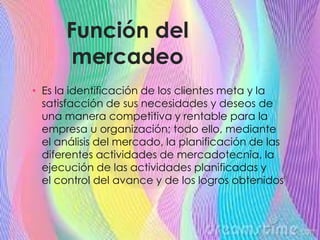 Función del
mercadeo
• Es la identificación de los clientes meta y la
satisfacción de sus necesidades y deseos de
una manera competitiva y rentable para la
empresa u organización; todo ello, mediante
el análisis del mercado, la planificación de las
diferentes actividades de mercadotecnia, la
ejecución de las actividades planificadas y
el control del avance y de los logros obtenidos"
 