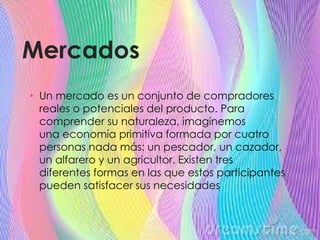 Mercados
• Un mercado es un conjunto de compradores
reales o potenciales del producto. Para
comprender su naturaleza, imaginemos
una economía primitiva formada por cuatro
personas nada más: un pescador, un cazador,
un alfarero y un agricultor. Existen tres
diferentes formas en las que estos participantes
pueden satisfacer sus necesidades
 