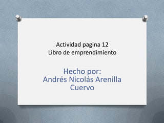 Actividad pagina 12
 Libro de emprendimiento

     Hecho por:
Andrés Nicolás Arenilla
       Cuervo
 