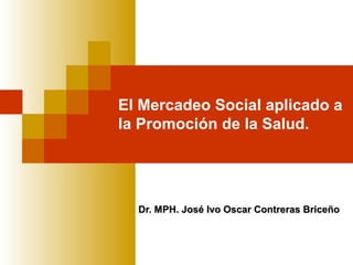 El Mercadeo Social aplicado a
la Promoción de la Salud.




  Dr. MPH. José Ivo Oscar Contreras Briceño
 