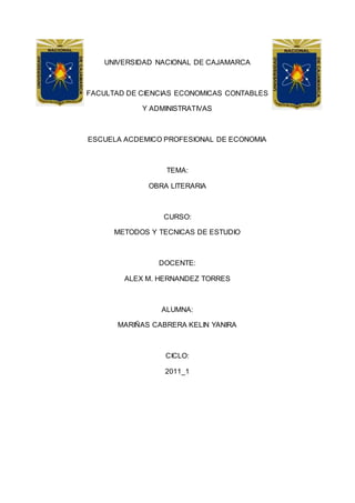 UNIVERSIDAD NACIONAL DE CAJAMARCA
FACULTAD DE CIENCIAS ECONOMICAS CONTABLES
Y ADMINISTRATIVAS
ESCUELA ACDEMICO PROFESIONAL DE ECONOMIA
TEMA:
OBRA LITERARIA
CURSO:
METODOS Y TECNICAS DE ESTUDIO
DOCENTE:
ALEX M. HERNANDEZ TORRES
ALUMNA:
MARIÑAS CABRERA KELIN YANIRA
CICLO:
2011_1
 