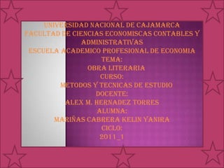UNIVERSIDAD NACIONAL DE CAJAMARCA FACULTAD DE CIENCIAS ECONOMISCAS CONTABLES Y ADMINISTRATIVAS ESCUELA ACADEMICO PROFESIONAL DE ECONOMIA TEMA:      OBRA LITERARIA CURSO:      METODOS Y TECNICAS DE ESTUDIO DOCENTE: ALEX M. HERNADEZ TORRES ALUMNA: MARIÑAS CABRERA KELIN YANIRA CICLO: 2011_1 