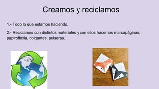 Creamos y reciclamos
1.- Todo lo que estamos haciendo.
2.- Reciclamos con distintos materiales y con ellos hacemos marcapáginas,
papiroflexia, colgantes, pulseras…
 