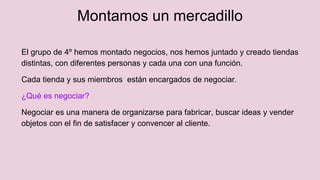 Montamos un mercadillo
El grupo de 4º hemos montado negocios, nos hemos juntado y creado tiendas
distintas, con diferentes personas y cada una con una función.
Cada tienda y sus miembros están encargados de negociar.
¿Qué es negociar?
Negociar es una manera de organizarse para fabricar, buscar ideas y vender
objetos con el fin de satisfacer y convencer al cliente.
 