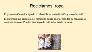 Reciclamos ropa
El grupo de 4º está trabajando en el reciclado, la reutilización y la colaboración.
El alumnado que compre en el mercadillo puede aportar prendas de ropa que ya
no sirvan en casa. Pueden traer ropa de niño, niña, adulto de casa…
 