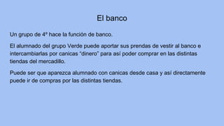 El banco
Un grupo de 4º hace la función de banco.
El alumnado del grupo Verde puede aportar sus prendas de vestir al banco e
intercambiarlas por canicas “dinero” para así poder comprar en las distintas
tiendas del mercadillo.
Puede ser que aparezca alumnado con canicas desde casa y así directamente
puede ir de compras por las distintas tiendas.
 