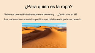 ¿Para quién es la ropa?
Sabemos que estáis trabajando en el desierto y …¿Quién vive en él?
Los saharaui son uno de los pueblos que habitan en la parte del desierto.
 