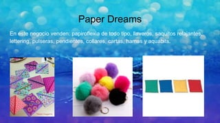 Paper Dreams
En este negocio venden: papiroflexia de todo tipo, llaveros, saquitos relajantes,
lettering, pulseras, pendientes, collares, cartas, hamas y aquabits.
 