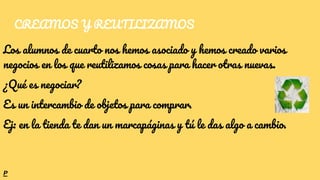 CREAMOS Y REUTILIZAMOS
Los alumnos de cuarto nos hemos asociado y hemos creado varios
negocios en los que reutilizamos cosas para hacer otras nuevas.
¿Qué es negociar?
Es un intercambio de objetos para comprar.
Ej: en la tienda te dan un marcapáginas y tú le das algo a cambio.
P
 
