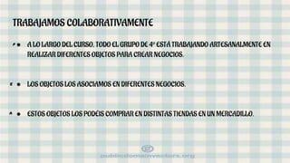 TRABAJAMOS COLABORATIVAMENTE
● A LO LARGO DEL CURSO, TODO EL GRUPO DE 4º ESTÁ TRABAJANDO ARTESANALMENTE EN
REALIZAR DIFERENTES OBJETOS PARA CREAR NEGOCIOS.
● LOS OBJETOS LOS ASOCIAMOS EN DIFERENTES NEGOCIOS.
● ESTOS OBJETOS LOS PODÉIS COMPRAR EN DISTINTAS TIENDAS EN UN MERCADILLO.
p
a
e
 