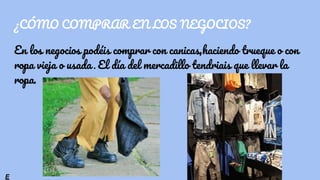 ¿CÓMO COMPRAR EN LOS NEGOCIOS?
En los negocios podéis comprar con canicas,haciendo trueque o con
ropa vieja o usada . El día del mercadillo tendriais que llevar la
ropa.
E
 