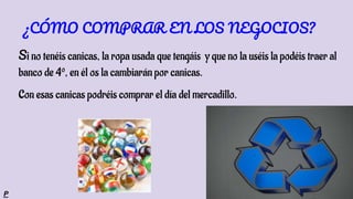 Si no tenéis canicas, la ropa usada que tengáis y que no la uséis la podéis traer al
banco de 4º, en él os la cambiarán por canicas.
Con esas canicas podréis comprar el día del mercadillo.
¿CÓMO COMPRAR EN LOS NEGOCIOS?
P
 