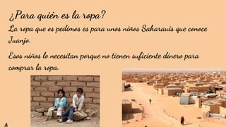 ¿Para quién es la ropa?
La ropa que os pedimos es para unos niños Saharauis que conoce
Juanjo.
Esos niños lo necesitan porque no tienen suficiente dinero para
comprar la ropa.
A
 