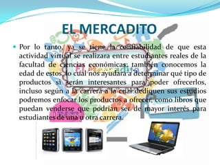 EL MERCADITO
 Por lo tanto, ya se tiene la confiabilidad de que esta
actividad virtual se realizara entre estudiantes reales de la
facultad de ciencias económicas; también conocemos la
edad de estos, lo cual nos ayudara a determinar qué tipo de
productos si serán interesantes para poder ofrecerlos,
incluso según a la carrera a la cual dediquen sus estudios
podremos enfocar los productos a ofrecer, como libros que
puedan venderse que podrían ser de mayor interés para
estudiantes de una u otra carrera.
 