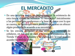 EL MERCADITO
 En una primera etapa, se dará a conocer la existencia de
esta tienda virtual de subastas “El Mercadito” inicialmente
a las personas que conforman a la base de datos con la que
se cuenta, de forma que estos puedan interesarse en ofrecer
algún producto de acuerdo a su necesidad.
 Se les enviara mensajes a sus correos y números de
celulares, en los que se dará a conocer la existencia de la
Tienda Virtual de Subastas y la página con la cual podrán
acceder fácilmente a ella.
 