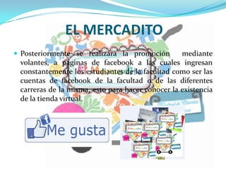 EL MERCADITO
 Posteriormente se realizara la promoción mediante
volantes, a paginas de facebook a las cuales ingresan
constantemente los estudiantes de la facultad como ser las
cuentas de facebook de la facultad o de las diferentes
carreras de la misma, esto para hacer conocer la existencia
de la tienda virtual.
 