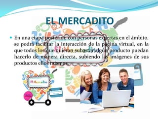EL MERCADITO
 En una etapa posterior, con personas expertas en el ámbito,
se podrá facilitar la interacción de la página virtual, en la
que todos los que quieran subastar algún producto puedan
hacerlo de manera directa, subiendo las imágenes de sus
productos ellos mismos.
 