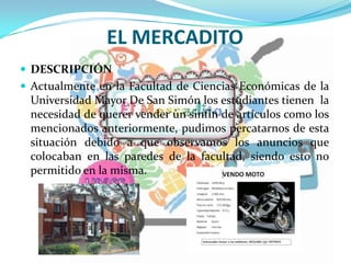 EL MERCADITO
 DESCRIPCIÓN
 Actualmente en la Facultad de Ciencias Económicas de la
Universidad Mayor De San Simón los estudiantes tienen la
necesidad de querer vender un sinfín de artículos como los
mencionados anteriormente, pudimos percatarnos de esta
situación debido a que observamos los anuncios que
colocaban en las paredes de la facultad, siendo esto no
permitido en la misma.
 