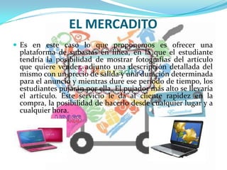 EL MERCADITO
 Es en este caso lo que proponemos es ofrecer una
plataforma de subastas en línea, en la que el estudiante
tendría la posibilidad de mostrar fotografías del artículo
que quiere vender, adjunto una descripción detallada del
mismo con un precio de salida y una duración determinada
para el anuncio y mientras dure ese período de tiempo, los
estudiantes pujarán por ella. El pujador más alto se llevaría
el artículo. Este servicio le da al cliente rapidez en la
compra, la posibilidad de hacerlo desde cualquier lugar y a
cualquier hora.
 