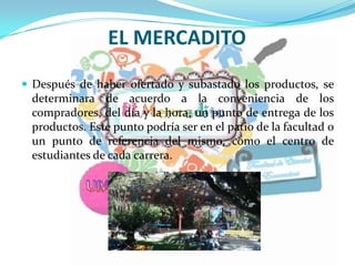EL MERCADITO
 Después de haber ofertado y subastado los productos, se
determinara de acuerdo a la conveniencia de los
compradores, del día y la hora, un punto de entrega de los
productos. Este punto podría ser en el patio de la facultad o
un punto de referencia del mismo, como el centro de
estudiantes de cada carrera.
 