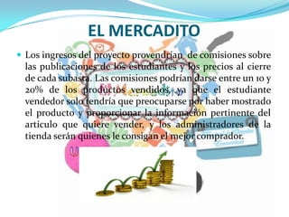 EL MERCADITO
 Los ingresos del proyecto provendrían de comisiones sobre
las publicaciones de los estudiantes y los precios al cierre
de cada subasta. Las comisiones podrían darse entre un 10 y
20% de los productos vendidos, ya que el estudiante
vendedor solo tendría que preocuparse por haber mostrado
el producto y proporcionar la información pertinente del
artículo que quiere vender, y los administradores de la
tienda serán quienes le consigan el mejor comprador.
 