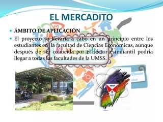 EL MERCADITO
 ÁMBITO DE APLICACIÓN
 El proyecto se llevaría a cabo en un principio entre los
estudiantes en la facultad de Ciencias Económicas, aunque
después de ser conocida por el sector estudiantil podría
llegar a todas las facultades de la UMSS.
 