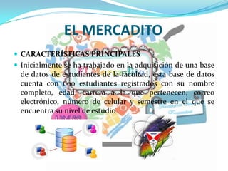 EL MERCADITO
 CARACTERÍSTICAS PRINCIPALES
 Inicialmente se ha trabajado en la adquisición de una base
de datos de estudiantes de la facultad, esta base de datos
cuenta con 600 estudiantes registrados con su nombre
completo, edad, carrera a la que pertenecen, correo
electrónico, número de celular y semestre en el que se
encuentra su nivel de estudio
 
