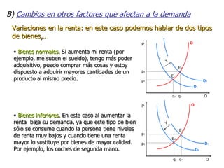 B)  Cambios en otros factores que afectan a la demanda Variaciones en la renta: en este caso podemos hablar de dos tipos de bienes,… Bienes normales.  Si aumenta mi renta (por ejemplo, me suben el sueldo), tengo más poder adquisitivo, puedo comprar más cosas y estoy dispuesto a adquirir mayores cantidades de un producto al mismo precio. Bienes inferiores.  En este caso al aumentar la renta  baja su demanda, ya que este tipo de bien sólo se consume cuando la persona tiene niveles de renta muy bajos y cuando tiene una renta mayor lo sustituye por bienes de mayor calidad. Por ejemplo, los coches de segunda mano. 