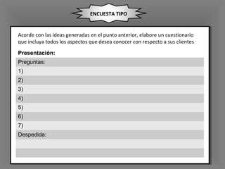 ENCUESTA TIPO
Presentación:
Preguntas:
1)
2)
3)
4)
5)
6)
7)
Despedida:
Acorde con las ideas generadas en el punto anterior, elabore un cuestionario
que incluya todos los aspectos que desea conocer con respecto a sus clientes
 