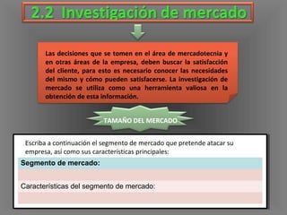 Las decisiones que se tomen en el área de mercadotecnia y
en otras áreas de la empresa, deben buscar la satisfacción
del cliente, para esto es necesario conocer las necesidades
del mismo y cómo pueden satisfacerse. La investigación de
mercado se utiliza como una herramienta valiosa en la
obtención de esta información.
TAMAÑO DEL MERCADO
Segmento de mercado:
Características del segmento de mercado:
Escriba a continuación el segmento de mercado que pretende atacar su
empresa, así como sus características principales:
 