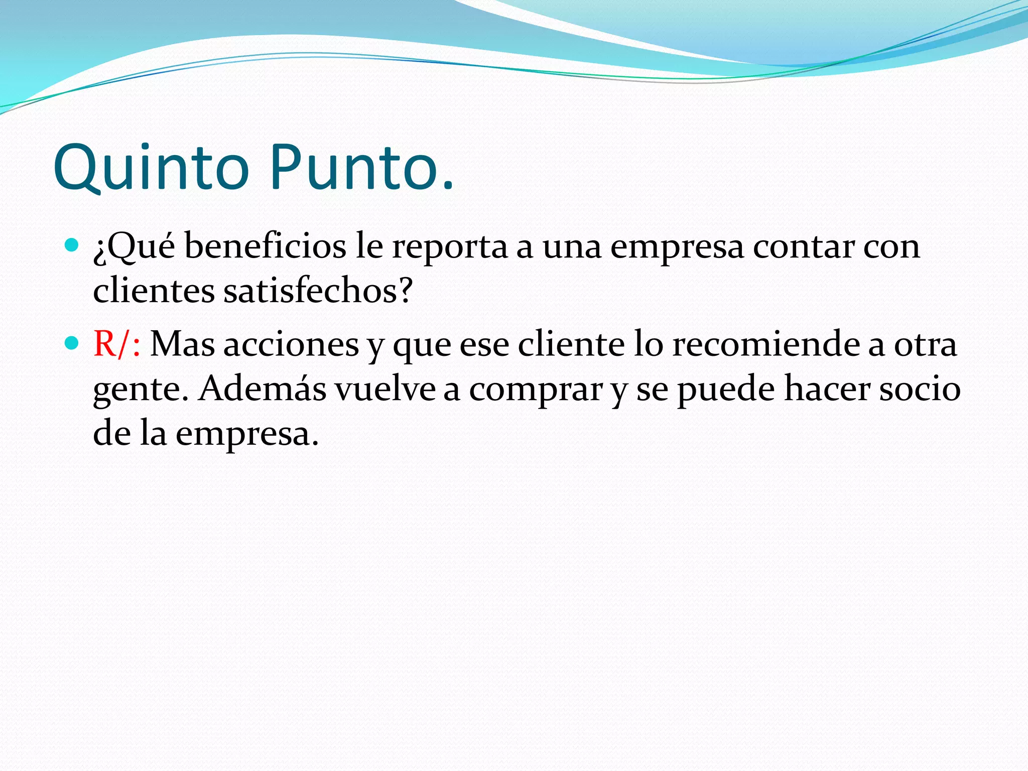 Quinto Punto.
¿Qué beneficios le reporta a una empresa contar con
clientes satisfechos?
R/: Mas acciones y que ese cliente lo recomiende a otra
gente. Además vuelve a comprar y se puede hacer socio
de la empresa.