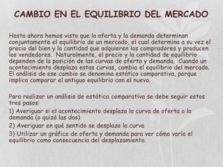 CAMBIO EN EL EQUILIBRIO DEL MERCADO

Hasta ahora hemos visto que la oferta y la demanda determinan
conjuntamente el equilibrio de un mercado, el cual determina a su vez el
precio del bien y la cantidad que adquieren los compradores y producen
los vendedores. Naturalmente, el precio y la cantidad de equilibrio
dependen de la posición de las curvas de oferta y demanda. Cuando un
acontecimiento desplaza estas curvas, cambia el equilibrio del mercado.
El análisis de ese cambio se denomina estática comparativa, porque
implica comparar el antiguo equilibrio con el nuevo.

Para realizar un análisis de estática comparativa se debe seguir estos
tres pasos:
1) Averiguar si el acontecimiento desplaza la curva de oferta o la
demanda (o quizá las dos)
2) Averiguar en qué sentido se desplaza la curva
3) Utilizar un gráfico de oferta y demanda para ver cómo varía el
equilibrio como consecuencia del desplazamiento.
 