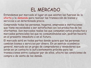 EL MERCADO
Entendemos por mercado el lugar en que asisten las fuerzas de la
oferta y la demanda para realizar las transacción de bienes y
servicios a un determinado precio.
Comprende todas las personas, hogares, empresas e instituciones
que tiene necesidades a ser satisfechas con los productos de los
ofertantes. Son mercados reales los que consumen estos productos y
mercados potenciales los que no consumiéndolos aún, podrían hacerlo
en el presente inmediato o en el futuro.
El mercado está en todas partes donde quiera que las personas
cambien bienes o servicios por dinero. En un sentido económico
general, mercado es un grupo de compradores y vendedores que
están en un contacto lo suficientemente próximo para las
transacciones entre cualquier par de ellos, afecte las condiciones de
compra o de venta de los demás .
 