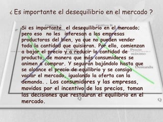 ¿   Es importante el desequilibrio en el mercado ?

      Si es importante el desequilibrio en el mercado;
      pero eso no les interesan a las empresas
      productoras del bien, ya que no pueden vender
      toda la cantidad que quisieran. Por ello, comienzan
      a bajar el precio y a reducir la cantidad de
      producto, de manera que más consumidores se
      animen a comprar. Y seguirán bajándolo hasta que
      se alcance el precio de equilibrio y se consiga
      vaciar el mercado, igualando la oferta con la
      demanda. . Los consumidores y las empresas,
      movidos por el incentivo de los precios, toman
      las decisiones que restauran el equilibrio en el
      mercado.
 