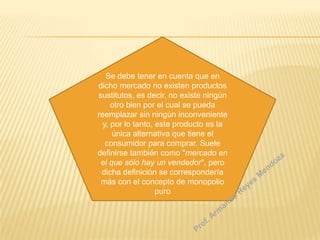 Se debe tener en cuenta que en
dicho mercado no existen productos
sustitutos, es decir, no existe ningún
otro bien por el cual se pueda
reemplazar sin ningún inconveniente
y, por lo tanto, este producto es la
única alternativa que tiene el
consumidor para comprar. Suele
definirse también como "mercado en
el que sólo hay un vendedor", pero
dicha definición se correspondería
más con el concepto de monopolio
puro

 