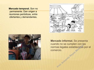 Mercado temporal. Son no
permanente. Dan origen a
reuniones periódicas, entre
ofertantes y demandantes.

Mercado informal. Se presenta
cuando no se cumplen con las
normas legales establecidas por el
comercio.

 