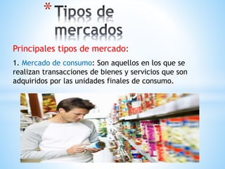 * 
Principales tipos de mercado: 
1. Mercado de consumo: Son aquellos en los que se 
realizan transacciones de bienes y servicios que son 
adquiridos por las unidades finales de consumo. 
 
