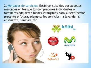 2. Mercados de servicios: Están constituidos por aquellos 
mercados en los que los compradores individuales o 
familiares adquieren bienes intangibles para su satisfacción 
presente o futura, ejemplo: los servicios, la lavandería, 
enseñanza, sanidad, etc. 
 