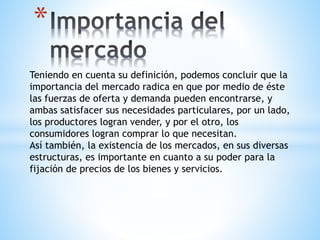* 
Teniendo en cuenta su definición, podemos concluir que la 
importancia del mercado radica en que por medio de éste 
las fuerzas de oferta y demanda pueden encontrarse, y 
ambas satisfacer sus necesidades particulares, por un lado, 
los productores logran vender, y por el otro, los 
consumidores logran comprar lo que necesitan. 
Así también, la existencia de los mercados, en sus diversas 
estructuras, es importante en cuanto a su poder para la 
fijación de precios de los bienes y servicios. 
 