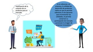 Importancia de la
creación de un
producto para el
mercado
En lo referente a la
empresa, la utilidad del
desarrollo de productos
radica en que le permite
sobrevivir, le da opciones
para incrementar las
utilidades, le permite
conservar su
participación de mercado
y promover la imagen de
empresa innovadora.
 