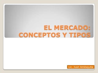 EL MERCADO:
CONCEPTOS Y TIPOS




           Lic. Juan Amésquita
 