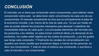 CONCLUSIÓN
El mercado, es un tema que comprende varios componentes, para obtener cierta
comprensión sobre este , se debe tener cierto conocimiento de cada uno de sus
componentes. El mercado actualmente se dice que es principalmente la base de
la economía mundial, y así mismo de la vida de cada uno. Ya que por medio de
este se puede obtener los productos necesarios para alcanzar o satisfacer las
necesidades básicas de cada quien. Los principales elementos del mercado son
los productos y los clientes, en estos toman control la oferta y la demanda de los
productos, los cuales están regidos por los costos de producción, y por los gustos
que tenga cada comprador. Y finalmente los canales de comercialización son
aquellos que hacen posible que el producto llegue a manos de las personas, es
decir sus compradores. Y este es todo el sistema que comprende, o que lleva a
cabo el mercado y sus componentes.
 