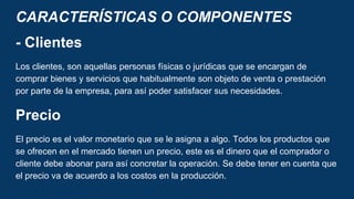 CARACTERÍSTICAS O COMPONENTES
- Clientes
Los clientes, son aquellas personas físicas o jurídicas que se encargan de
comprar bienes y servicios que habitualmente son objeto de venta o prestación
por parte de la empresa, para así poder satisfacer sus necesidades.
Precio
El precio es el valor monetario que se le asigna a algo. Todos los productos que
se ofrecen en el mercado tienen un precio, este es el dinero que el comprador o
cliente debe abonar para así concretar la operación. Se debe tener en cuenta que
el precio va de acuerdo a los costos en la producción.
 