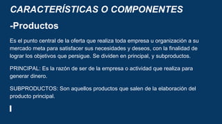 CARACTERÍSTICAS O COMPONENTES
-Productos
Es el punto central de la oferta que realiza toda empresa u organización a su
mercado meta para satisfacer sus necesidades y deseos, con la finalidad de
lograr los objetivos que persigue. Se dividen en principal, y subproductos.
PRINCIPAL: Es la razón de ser de la empresa o actividad que realiza para
generar dinero.
SUBPRODUCTOS: Son aquellos productos que salen de la elaboración del
producto principal.
 