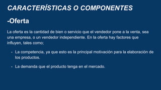 CARACTERÍSTICAS O COMPONENTES
-Oferta
La oferta es la cantidad de bien o servicio que el vendedor pone a la venta, sea
una empresa, o un vendedor independiente. En la oferta hay factores que
influyen, tales como;
- La competencia, ya que esto es la principal motivación para la elaboración de
los productos.
- La demanda que el producto tenga en el mercado.
 